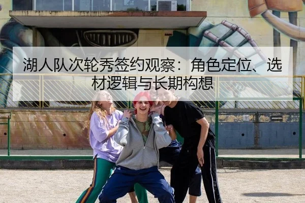 湖人队次轮秀签约观察：角色定位、选材逻辑与长期构想